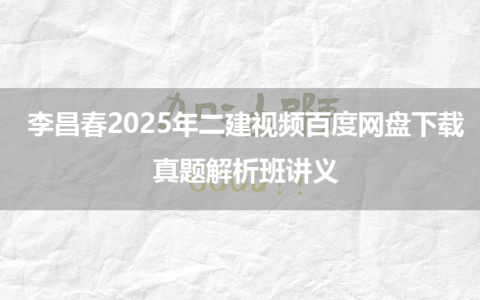 李昌春2025年二建视频百度网盘下载_真题解析班讲义