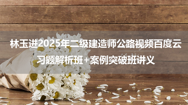 林玉进2025年二级建造师公路视频百度云_习题解析班+案例突破班讲义