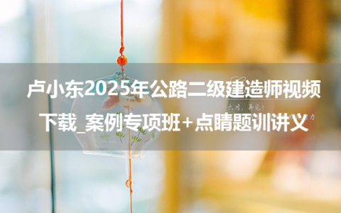 卢小东2025年公路二级建造师视频下载_案例专项班+点睛题训讲义