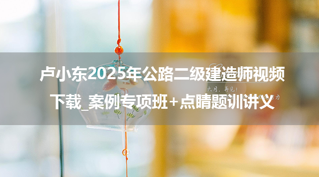 卢小东2025年公路二级建造师视频下载_案例专项班+点睛题训讲义