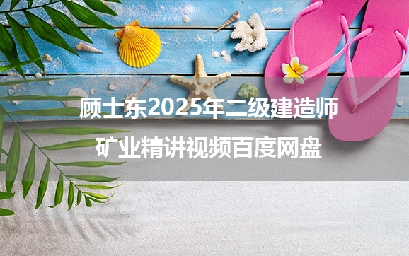 顾士东2025年二级建造师矿业精讲视频百度网盘