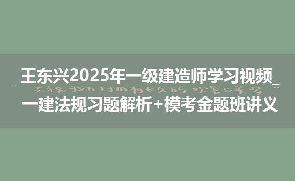 王东兴2025年一级建造师学习视频_一建法规习题解析+模考金题班讲义