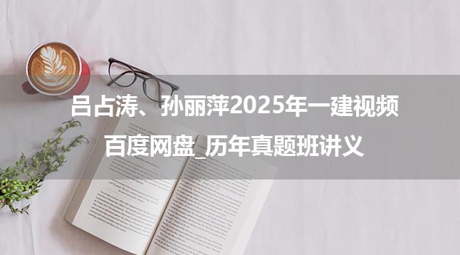 吕占涛、孙丽萍2025年一建视频百度网盘_历年真题班讲义