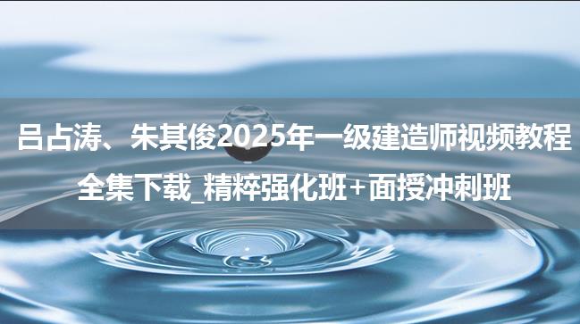 吕占涛、朱其俊2025年一级建造师视频教程全集下载_精粹强化班+面授冲刺班