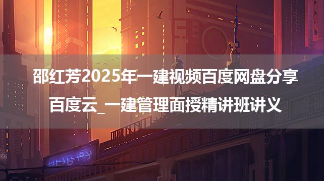 邵红芳2025年一建视频百度网盘分享百度云_一建管理面授精讲班讲义