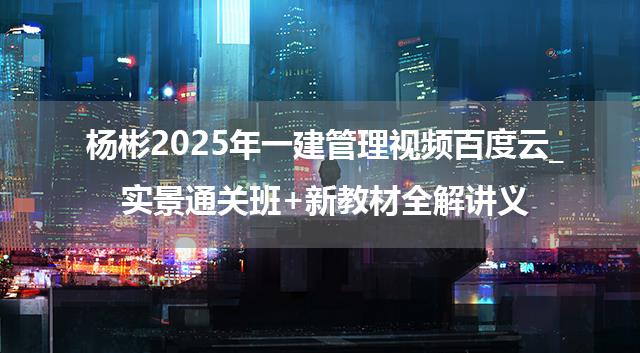 杨彬2025年一建管理视频百度云_实景通关班+新教材全解讲义