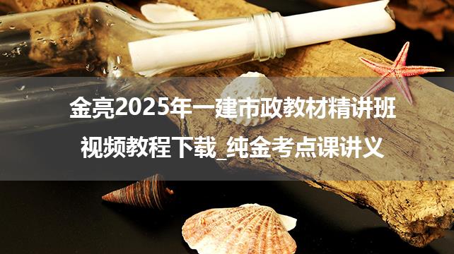 金亮2025年一建市政教材精讲班视频教程下载_纯金考点课讲义