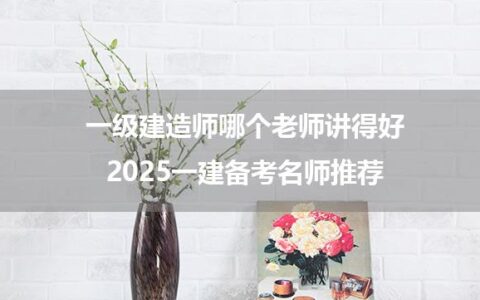 一级建造师哪个老师讲得好_2025一建备考名师推荐