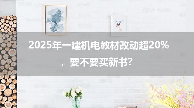 2025年一建机电教材改动超20%，要不要买新书？