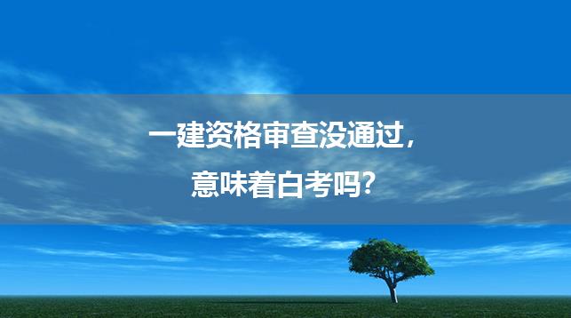 一建资格审查没通过，意味着白考吗？