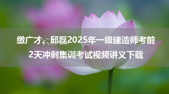 缴广才、邱磊2025年一级建造师考前2天冲刺集训考试视频讲义下载