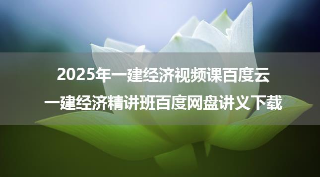 2025年一建经济视频课百度云_一建经济精讲班百度网盘讲义下载