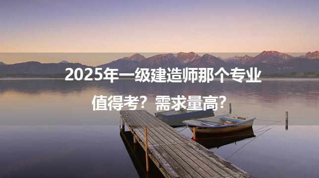 2025年一级建造师那个专业值得考？需求量高？