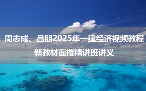 周志成、吕朋2025年一建经济视频教程_新教材面授精讲班讲义