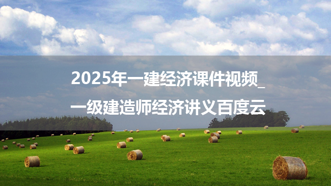 2025年一建经济习题课件视频_一级建造师经济讲义百度云