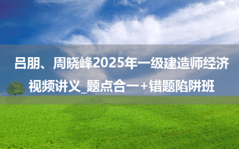 吕朋、周晓峰2025年一级建造师经济视频讲义_题点合一+错题陷阱班