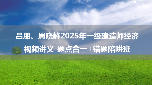 吕朋、周晓峰2025年一级建造师经济视频讲义_题点合一+错题陷阱班