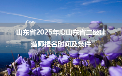 山东省2025年度山东省二级建造师报名时间及条件