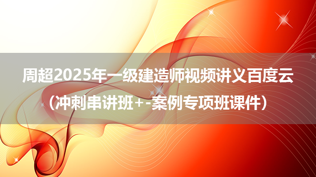 周超2025年一级建造师视频讲义百度云（冲刺串讲班+-案例专项班课件）