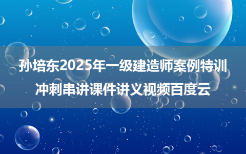 孙培东2025年一级建造师案例特训+冲刺串讲课件讲义视频百度云