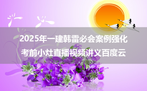 2025年一建韩雷必会案例强化+考前小灶直播视频讲义百度云
