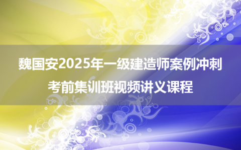 魏国安2025年一级建造师案例冲刺+考前集训班视频讲义课程