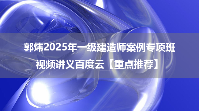 郭炜2025年一级建造师案例专项班视频讲义百度云【重点推荐】