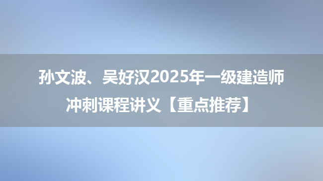 孙文波、吴好汉2025年一级建造师冲刺课程讲义【重点推荐】