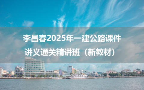 李昌春2025年一建公路课件讲义通关精讲班（新教材）
