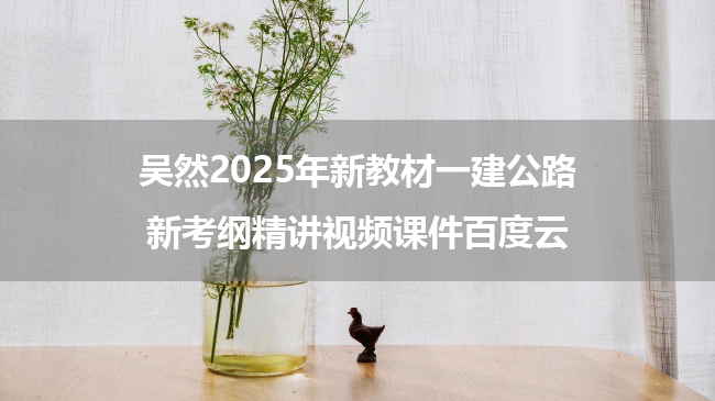 吴然2025年新教材一建公路新考纲精讲视频课件百度云