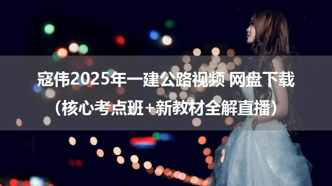 寇伟2025年一建公路视频 网盘下载（核心考点班+新教材全解直播）