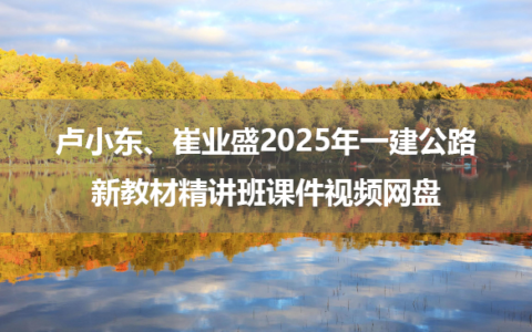 卢小东、崔业盛2025年一建公路新教材精讲班课件视频网盘