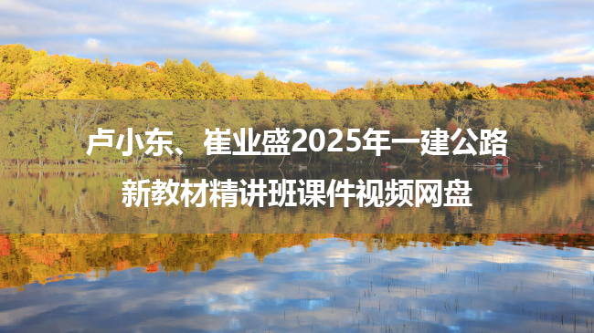 卢小东、崔业盛2025年一建公路新教材精讲班课件视频网盘