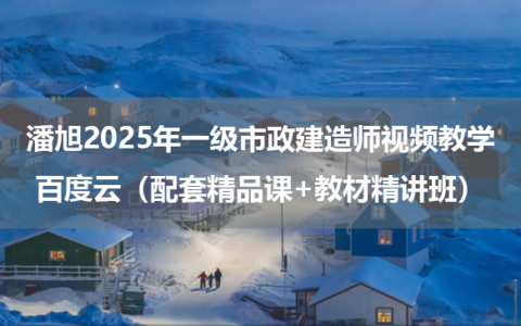 潘旭2025年一级市政建造师视频教学百度云（配套精品课+教材精讲班）
