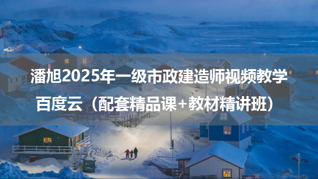 潘旭2025年一级市政建造师视频教学百度云（配套精品课+教材精讲班）