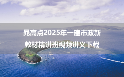 晁高点2025年一建市政新教材精讲班视频讲义下载