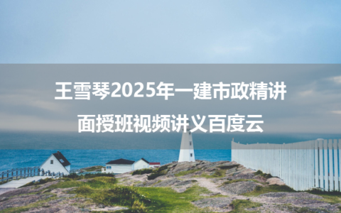 王雪琴2025年一建市政精讲面授班视频讲义百度云