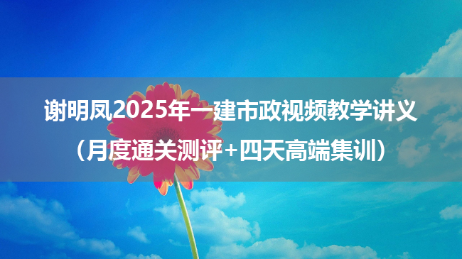 谢明凤2025年一建市政视频教学讲义（月度通关测评+四天高端集训）