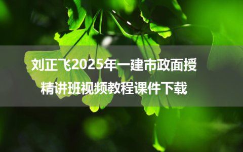 刘正飞2025年一建市政面授精讲班视频教程课件下载