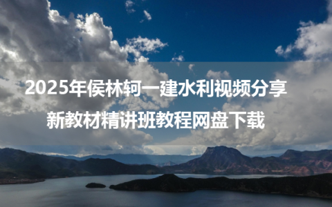 2025年侯林轲一建水利视频分享_新教材精讲班教程网盘下载