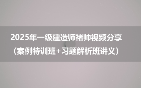 2025年一级建造师褚帅视频分享（案例特训班+习题解析班讲义）
