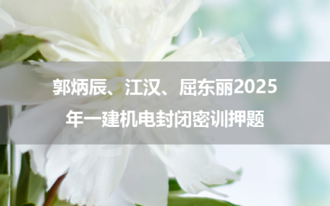 郭炳辰、江汉、屈东丽2025年一建机电封闭密训押题