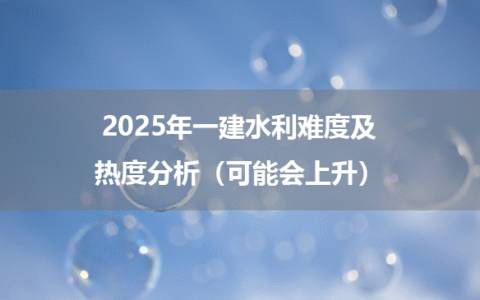 2025年一建水利难度及热度分析（可能会上升）