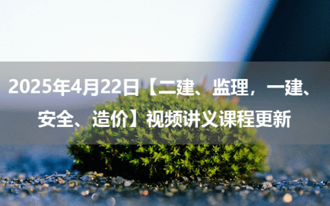 2025年4月22日【二建、监理，一建、安全、造价】视频讲义课程更新