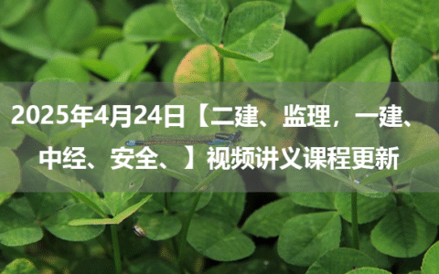 2025年4月24日【二建、监理，一建、中经、安全】视频讲义课程更新