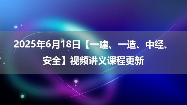 2025年6月18日【一建、一造、中经、安全】视频讲义课程更新
