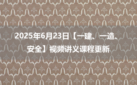 2025年6月23日【一建、一造、安全】视频讲义课程更新