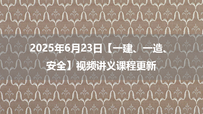 2025年6月23日【一建、一造、安全】视频讲义课程更新