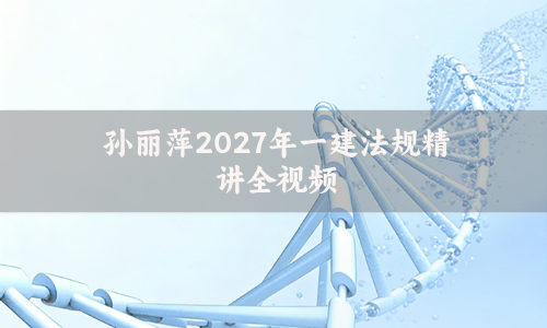 孙丽萍2027年一建法规精讲全视频_一级建造师课程讲义