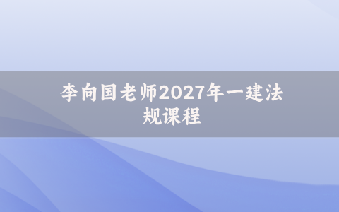 李向国老师2027年一建法规课程_一级建造师内训讲义视频